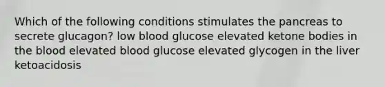 Which of the following conditions stimulates the pancreas to secrete glucagon? low blood glucose elevated ketone bodies in the blood elevated blood glucose elevated glycogen in the liver ketoacidosis