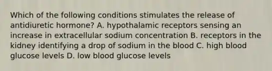 Which of the following conditions stimulates the release of antidiuretic hormone? A. hypothalamic receptors sensing an increase in extracellular sodium concentration B. receptors in the kidney identifying a drop of sodium in the blood C. high blood glucose levels D. low blood glucose levels