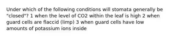 Under which of the following conditions will stomata generally be "closed"? 1 when the level of CO2 within the leaf is high 2 when guard cells are flaccid (limp) 3 when guard cells have low amounts of potassium ions inside