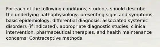 For each of the following conditions, students should describe the underlying pathophysiology, presenting signs and symptoms, basic epidemiology, differential diagnosis, associated systemic disorders (if indicated), appropriate diagnostic studies, clinical intervention, pharmaceutical therapies, and health maintenance concerns: Contraceptive methods