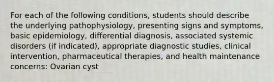 For each of the following conditions, students should describe the underlying pathophysiology, presenting signs and symptoms, basic epidemiology, differential diagnosis, associated systemic disorders (if indicated), appropriate diagnostic studies, clinical intervention, pharmaceutical therapies, and health maintenance concerns: Ovarian cyst