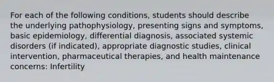 For each of the following conditions, students should describe the underlying pathophysiology, presenting signs and symptoms, basic epidemiology, differential diagnosis, associated systemic disorders (if indicated), appropriate diagnostic studies, clinical intervention, pharmaceutical therapies, and health maintenance concerns: Infertility