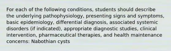 For each of the following conditions, students should describe the underlying pathophysiology, presenting signs and symptoms, basic epidemiology, differential diagnosis, associated systemic disorders (if indicated), appropriate diagnostic studies, clinical intervention, pharmaceutical therapies, and health maintenance concerns: Nabothian cysts