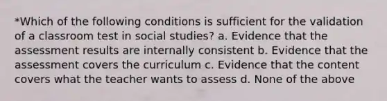 *Which of the following conditions is sufficient for the validation of a classroom test in social studies? a. Evidence that the assessment results are internally consistent b. Evidence that the assessment covers the curriculum c. Evidence that the content covers what the teacher wants to assess d. None of the above