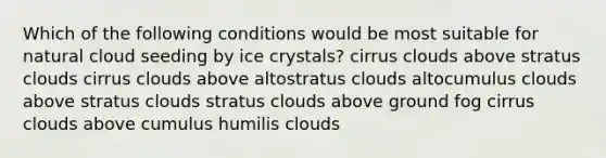 Which of the following conditions would be most suitable for natural cloud seeding by ice crystals? cirrus clouds above stratus clouds cirrus clouds above altostratus clouds altocumulus clouds above stratus clouds stratus clouds above ground fog cirrus clouds above cumulus humilis clouds