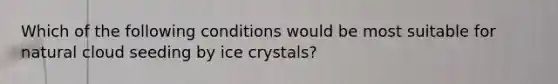 Which of the following conditions would be most suitable for natural cloud seeding by ice crystals?