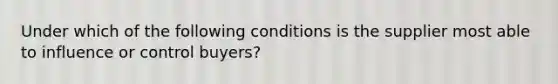 Under which of the following conditions is the supplier most able to influence or control buyers?