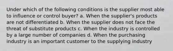 Under which of the following conditions is the supplier most able to influence or control buyer? a. When the supplier's products are not differentiated b. When the supplier does not face the threat of substitute products c. When the industry is controlled by a large number of companies d. When the purchasing industry is an important customer to the supplying industry