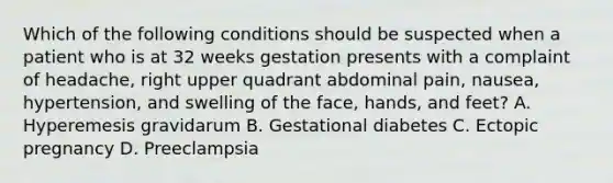 Which of the following conditions should be suspected when a patient who is at 32 weeks gestation presents with a complaint of​ headache, right upper quadrant abdominal​ pain, nausea,​ hypertension, and swelling of the​ face, hands, and​ feet? A. Hyperemesis gravidarum B. Gestational diabetes C. Ectopic pregnancy D. Preeclampsia