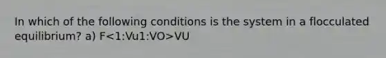 In which of the following conditions is the system in a flocculated equilibrium? a) F 1:VO>VU