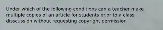 Under which of the following conditions can a teacher make multiple copies of an article for students prior to a class disscussion without requesting copyright permission