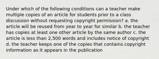 Under which of the following conditions can a teacher make multiple copies of an article for students prior to a class discussion without requesting copyright permission? a. the article will be reused from year to year for similar b. the teacher has copies at least one other article by the same author c. the article is less than 2,500 words and includes notice of copyright d. the teacher keeps one of the copies that contains copyright information as it appears in the publication