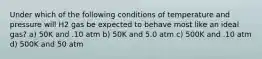 Under which of the following conditions of temperature and pressure will H2 gas be expected to behave most like an ideal gas? a) 50K and .10 atm b) 50K and 5.0 atm c) 500K and .10 atm d) 500K and 50 atm