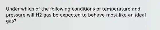 Under which of the following conditions of temperature and pressure will H2 gas be expected to behave most like an ideal gas?