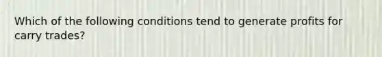 Which of the following conditions tend to generate profits for carry trades?