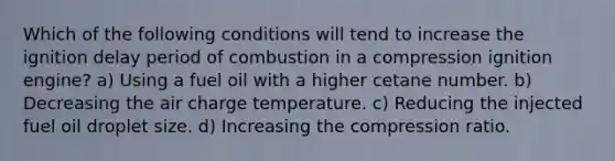 Which of the following conditions will tend to increase the ignition delay period of combustion in a compression ignition engine? a) Using a fuel oil with a higher cetane number. b) Decreasing the air charge temperature. c) Reducing the injected fuel oil droplet size. d) Increasing the compression ratio.