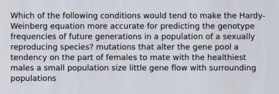 Which of the following conditions would tend to make the Hardy-Weinberg equation more accurate for predicting the genotype frequencies of future generations in a population of a sexually reproducing species? mutations that alter the gene pool a tendency on the part of females to mate with the healthiest males a small population size little gene flow with surrounding populations