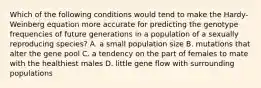 Which of the following conditions would tend to make the Hardy-Weinberg equation more accurate for predicting the genotype frequencies of future generations in a population of a sexually reproducing species? A. a small population size B. mutations that alter the gene pool C. a tendency on the part of females to mate with the healthiest males D. little gene flow with surrounding populations