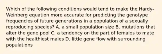 Which of the following conditions would tend to make the Hardy-Weinberg equation more accurate for predicting the genotype frequencies of future generations in a population of a sexually reproducing species? A. a small population size B. mutations that alter the gene pool C. a tendency on the part of females to mate with the healthiest males D. little gene flow with surrounding populations