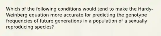 Which of the following conditions would tend to make the Hardy-Weinberg equation more accurate for predicting the genotype frequencies of future generations in a population of a sexually reproducing species?