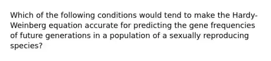 Which of the following conditions would tend to make the Hardy-Weinberg equation accurate for predicting the gene frequencies of future generations in a population of a sexually reproducing species?