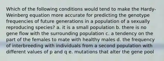 Which of the following conditions would tend to make the Hardy-Weinberg equation more accurate for predicting the genotype frequencies of future generations in a population of a sexually reproducing species? a. it is a small population b. there is no gene flow with the surrounding population c. a tendency on the part of the females to mate with healthy males d. the frequency of interbreeding with individuals from a second population with different values of p and q e. mutations that alter the gene pool