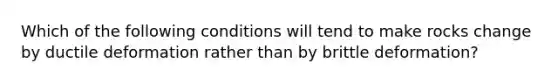 Which of the following conditions will tend to make rocks change by ductile deformation rather than by brittle deformation?