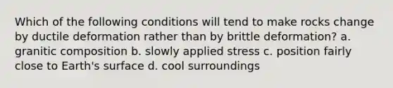 Which of the following conditions will tend to make rocks change by ductile deformation rather than by brittle deformation? a. granitic composition b. slowly applied stress c. position fairly close to Earth's surface d. cool surroundings