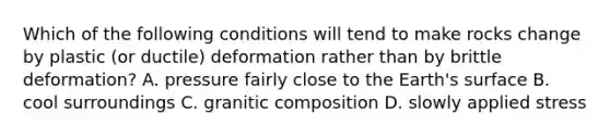 Which of the following conditions will tend to make rocks change by plastic (or ductile) deformation rather than by brittle deformation? A. pressure fairly close to the Earth's surface B. cool surroundings C. granitic composition D. slowly applied stress