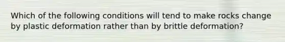 Which of the following conditions will tend to make rocks change by plastic deformation rather than by brittle deformation?