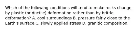 Which of the following conditions will tend to make rocks change by plastic (or ductile) deformation rather than by brittle deformation? A. cool surroundings B. pressure fairly close to the Earth's surface C. slowly applied stress D. granitic composition