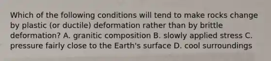 Which of the following conditions will tend to make rocks change by plastic (or ductile) deformation rather than by brittle deformation? A. granitic composition B. slowly applied stress C. pressure fairly close to the Earth's surface D. cool surroundings