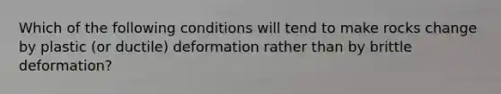 Which of the following conditions will tend to make rocks change by plastic (or ductile) deformation rather than by brittle deformation?