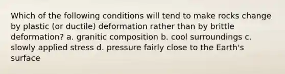 Which of the following conditions will tend to make rocks change by plastic (or ductile) deformation rather than by brittle deformation? a. granitic composition b. cool surroundings c. slowly applied stress d. pressure fairly close to the Earth's surface