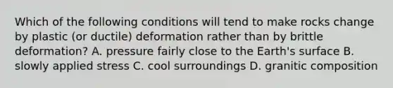 Which of the following conditions will tend to make rocks change by plastic (or ductile) deformation rather than by brittle deformation? A. pressure fairly close to the Earth's surface B. slowly applied stress C. cool surroundings D. granitic composition