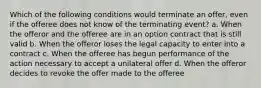 Which of the following conditions would terminate an offer, even if the offeree does not know of the terminating event? a. When the offeror and the offeree are in an option contract that is still valid b. When the offeror loses the legal capacity to enter into a contract c. When the offeree has begun performance of the action necessary to accept a unilateral offer d. When the offeror decides to revoke the offer made to the offeree