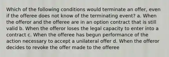 Which of the following conditions would terminate an offer, even if the offeree does not know of the terminating event? a. When the offeror and the offeree are in an option contract that is still valid b. When the offeror loses the legal capacity to enter into a contract c. When the offeree has begun performance of the action necessary to accept a unilateral offer d. When the offeror decides to revoke the offer made to the offeree