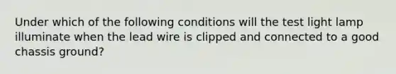 Under which of the following conditions will the test light lamp illuminate when the lead wire is clipped and connected to a good chassis ground?