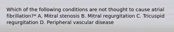 Which of the following conditions are not thought to cause atrial fibrillation?* A. Mitral stenosis B. Mitral regurgitation C. Tricuspid regurgitation D. Peripheral vascular disease