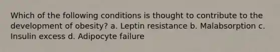 Which of the following conditions is thought to contribute to the development of obesity? a. Leptin resistance b. Malabsorption c. Insulin excess d. Adipocyte failure