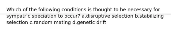 Which of the following conditions is thought to be necessary for sympatric speciation to occur? a.disruptive selection b.stabilizing selection c.random mating d.genetic drift