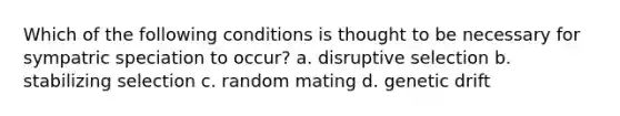 Which of the following conditions is thought to be necessary for sympatric speciation to occur? a. disruptive selection b. stabilizing selection c. random mating d. genetic drift