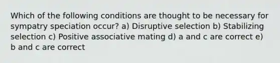 Which of the following conditions are thought to be necessary for sympatry speciation occur? a) Disruptive selection b) Stabilizing selection c) Positive associative mating d) a and c are correct e) b and c are correct