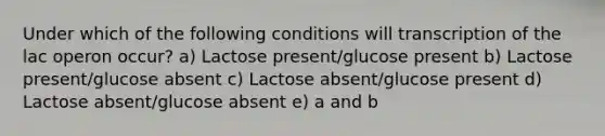 Under which of the following conditions will transcription of the lac operon occur? a) Lactose present/glucose present b) Lactose present/glucose absent c) Lactose absent/glucose present d) Lactose absent/glucose absent e) a and b