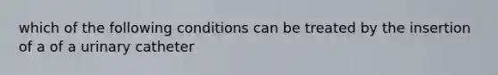 which of the following conditions can be treated by the insertion of a of a urinary catheter