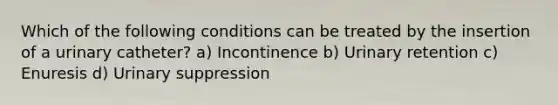 Which of the following conditions can be treated by the insertion of a urinary catheter? a) Incontinence b) Urinary retention c) Enuresis d) Urinary suppression