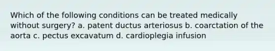 Which of the following conditions can be treated medically without surgery? a. patent ductus arteriosus b. coarctation of the aorta c. pectus excavatum d. cardioplegia infusion