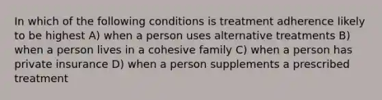 In which of the following conditions is treatment adherence likely to be highest A) when a person uses alternative treatments B) when a person lives in a cohesive family C) when a person has private insurance D) when a person supplements a prescribed treatment