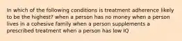 In which of the following conditions is treatment adherence likely to be the highest? when a person has no money when a person lives in a cohesive family when a person supplements a prescribed treatment when a person has low IQ