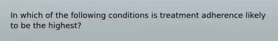 In which of the following conditions is treatment adherence likely to be the highest?